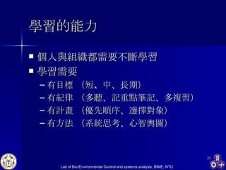 學習 的能力 個人與組織都需要不斷學習 學習需要 有目標  （短 、 中、長期） 有紀律  （多聽、記重點筆記、多複習） 有計畫  （優先順序、選擇對象） 有方法 （系統思考、心智輿圖） 