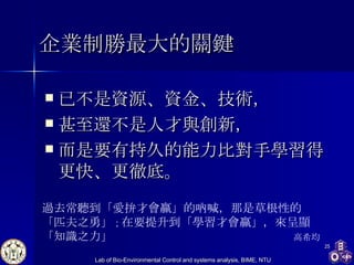 企業制勝最大的關鍵 已不是資源、資金、技術， 甚至還不是人才與創新， 而是要有持久的能力比對手學習得更快、更徹底。  過去常聽到「愛拚才會贏」的吶喊，那是草根性的「匹夫之勇」 ； 在要提升到「學習才會贏」，來呈顯「知識之力」 高希均  