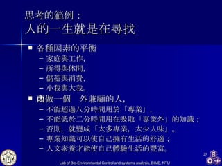 思考的範例： 人的一生就是在尋找 各種因素的平衡 家庭與工作， 所得與休閒， 儲蓄與消費， 小我與大我。 要做一個內外兼顧的人， 不能超過八分時間用於「專業」， 不能低於二分時間用在吸取「專業外」的知識； 否則，就變成「太多專業，太少人味」。 專業知識可以使自己擁有生活的舒適； 人文素養才能使自己體驗生活的豐富。 