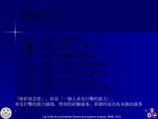 想想自己 １、受得了挫折嗎？ ２、受得了被拒絕嗎？ ３、受得了被誤解嗎？ ４、受得了被挑出錯誤嗎？ ５、受得了失敗的打擊嗎？ ６、受得了期待落空嗎？ ７、受得了不完美的存在嗎？  「挫折容忍度」，即是「一個人承受打擊的能力」。 承受打擊的能力越強，學到的經驗越多，累積的成功及本錢也越多。 