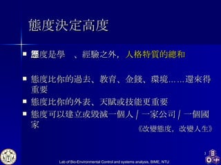 態度決定高度 態度是學歷、經驗之外， 人格特質的總和 態度比你的過去、教育、金錢、環境……還來得重要 態度比你的外表、天賦或技能更重要 態度可以建立或毀滅一個人 / 一家公司 / 一個國家 《改變態度，改變人生》 