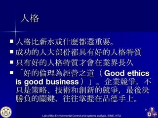 人格 人格比薪水或什麼都還重要。   成功的人大部份都具有好的人格特質    只有好的人格特質才會在業界長久 「好的倫理為經營之道（ Good ethics is good business ）」。企業競爭，不只是策略、技術和創新的競爭，最後決勝負的關鍵，往往掌握在品德手上。   