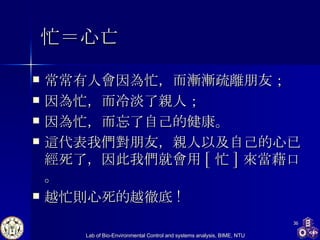 忙＝心亡 常常有人會因為忙，而漸漸疏離朋友； 因為忙，而冷淡了親人； 因為忙，而忘了自己的健康。 這代表我們對朋友，親人以及自己的心已經死了，因此我們就會用 [ 忙 ] 來當藉口。 越忙則心死的越徹底 !  