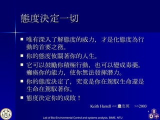 態度決定一切 唯有深入了解態度的威力，才是化態度為行動的首要之務。 你的態度攸關著你的人生。 它可以鼓勵你積極行動，也可以變成毒藥，癱瘓你的能力，使你無法發揮潛力。 你的態度決定了，究竟是你在駕馭生命還是生命在駕馭著你。 態度決定你的成敗！  Keith Harrell << 態度萬歲 >>2003 