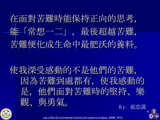 在面對苦難時能保持正向的思考， 能「常想一二」，最後超越苦難， 苦難便化成生命中最肥沃的養料。 使我深受感動的不是他們的苦難，因為苦難到處都有，使我感動的是，他們面對苦難時的堅持、樂觀、與勇氣。 By:  張忠謀 
