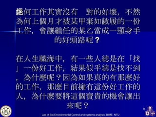 任何工作其實沒有絕對的好壞，不然為何上個月才被某甲棄如敝履的一份工作，會讓繼任的某乙當成一顯身手的好頭路呢 ?  在人生職海中，有一些人總是在「找」一份好工作，結果似乎總是找不到，為什麼呢？因為如果真的有那麼好的工作，那麼目前擁有這份好工作的人，為什麼要將這個寶貴的機會讓出來呢？ 