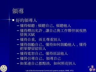 領導 好的領導人 懂得傾聽 ： 傾聽自己 、 傾聽他人 懂得釋出允許 ， 讓自己與工作夥伴展現熱情與天賦 懂得自重，而且尊重別人 懂得鼓勵自己 、 懂得如何鼓勵他人 ， 懂得把掌聲留給別人 懂得寬恕自己 、 懂得原諒他人 懂得引導自己、領導自己 如果連自己都黯淡，如何照亮別人 