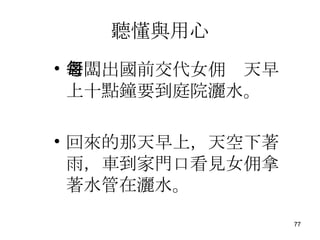 聽懂與用心 老闆出國前交代女佣每天早上十點鐘要到庭院灑水。 回來的那天早上，天空下著雨，車到家門口看見女佣拿著水管在灑水。 