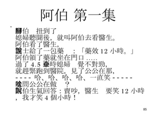 阿伯  第一集 阿伯腳扭到了 媳婦聽聞後，就叫阿伯去看醫生。 阿伯看了醫生， 護士給了一包藥說：「藥效 12 小時。」 阿伯領了藥就坐在門口 ..... 過了 4.5 小時媳婦查覺不對勁， 就趕緊跑到醫院，見了公公在那， ---- 哈、哈、哈、哈、一直笑 ----- 就問公公在做啥？ 阿伯生氣回答：賣吵，醫生說要笑 12 小時，我才笑 4 個小時！ 