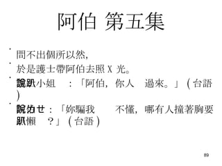 阿伯  第五集 問不出個所以然， 於是護士帶阿伯去照 X 光。 護士小姐說：「阿伯，你人趴過來。」 ( 台語 ) 阿伯說：「妳騙我ㄌㄝ不懂，哪有人撞著胸要照懶趴？」 ( 台語 ) 
