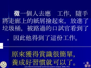     有一個人去應徵工作，隨手將走廊上的紙屑撿起來，放進了垃圾桶，被路過的口試官看到了，因此他得到了這份工作。   原來獲得賞識很簡單， 養成好習慣就可以了。 