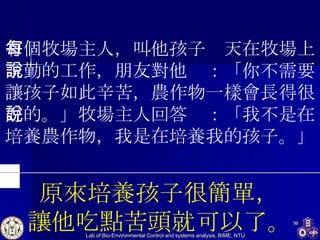 有個牧場主人，叫他孩子每天在牧場上辛勤的工作，朋友對他說：「你不需要讓孩子如此辛苦，農作物一樣會長得很好的。」牧場主人回答說：「我不是在培養農作物，我是在培養我的孩子。」 原來培養孩子很簡單， 讓他吃點苦頭就可以了。 