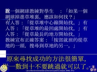 原來尋找成功的方法很簡單， 從一數到十不要跳過就可以了。   有一個網球教練對學生說：「如果一個網球掉進草堆裏，應該如何找？」 有人答：「從草堆中心線開始找。」有人答：「從草堆的最凹處開始找。」有人答：「從草最長的地方開始找。」 教練宣布正確答案：「按部就班的從草地的一頭，搜尋到草地的另一。」   