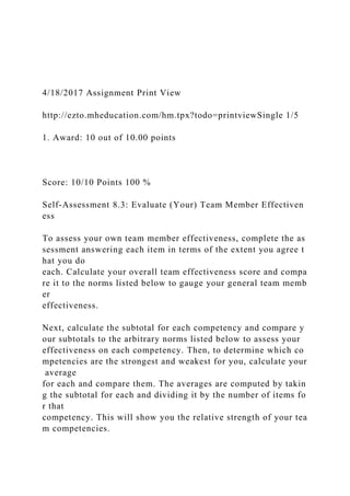 4/18/2017 Assignment Print View
http://ezto.mheducation.com/hm.tpx?todo=printviewSingle 1/5
1. Award: 10 out of 10.00 points
Score: 10/10 Points 100 %
Self-Assessment 8.3: Evaluate (Your) Team Member Effectiven
ess
To assess your own team member effectiveness, complete the as
sessment answering each item in terms of the extent you agree t
hat you do
each. Calculate your overall team effectiveness score and compa
re it to the norms listed below to gauge your general team memb
er
effectiveness.
Next, calculate the subtotal for each competency and compare y
our subtotals to the arbitrary norms listed below to assess your
effectiveness on each competency. Then, to determine which co
mpetencies are the strongest and weakest for you, calculate your
average
for each and compare them. The averages are computed by takin
g the subtotal for each and dividing it by the number of items fo
r that
competency. This will show you the relative strength of your tea
m competencies.
 