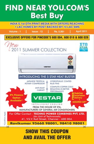 FIND NEAR YOU.COM'S
                Best Buy
                      INDIA'S 1st DTH PRINT MEDIA WITH OFFERS REACHING
                         1 LAC HOMES BY POST BACKED BY 10 LAC SMS
                      Volume : 1           Issue : 12          Rs. 5.00/-               April 2011

                    EXCLUSIVE OFFERS FOR PINCODE'S 600 004, 600 018 & 600 028

    New
                        2011 SUMMER COLLECTION




                              INTRODUCING THE 5 STAR HEAT BUSTER
                                       JAPANESE TROPICAL   HYDROPHILLIC COATED
                                     ROTARY COMPRESSOR     BLUE FINS
                                                           COMPLETE COPPER COILS
                                              ANTI-RUST
                                                           RESULTING IN BETTER
                                               CABINET
                                                           PERFORMANCE
                                                                                 FREE




                                                                                  Stabilizer
                      0% Finance                                                  Installation
                        Option
                      Available*
                                             VESTAR                               Delivery
                                                                                       +
                                                                                 ASSURED GIFT
                                           INTELLIGENT COOLING
                                       FROM THE HOUSE OF ETA,
                              MANUFACTURERS OF GENERAL AIR CONDITIONERS
*Conditions Apply




                      For Offer Contact : TECHNO POWER COMBINES PVT. LTD.
                                             (An Unit of Technocools)
                                   41, V.S.V. Koil Street, Chennai - 600 004.
                      Ravikumar 95660 98001, 98410 98001


                                     SHOW THIS COUPON
                                    AND AVAIL THE OFFER
 