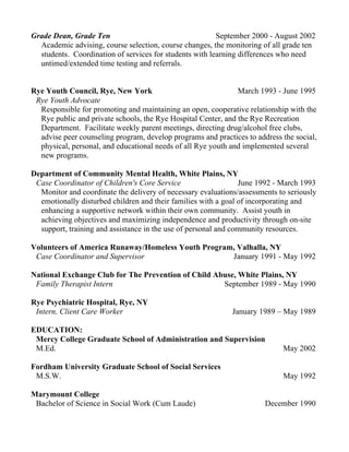 Grade Dean, Grade Ten September 2000 - August 2002
Academic advising, course selection, course changes, the monitoring of all grade ten
students. Coordination of services for students with learning differences who need
untimed/extended time testing and referrals.
Rye Youth Council, Rye, New York March 1993 - June 1995
Rye Youth Advocate
Responsible for promoting and maintaining an open, cooperative relationship with the
Rye public and private schools, the Rye Hospital Center, and the Rye Recreation
Department. Facilitate weekly parent meetings, directing drug/alcohol free clubs,
advise peer counseling program, develop programs and practices to address the social,
physical, personal, and educational needs of all Rye youth and implemented several
new programs.
Department of Community Mental Health, White Plains, NY
Case Coordinator of Children's Core Service June 1992 - March 1993
Monitor and coordinate the delivery of necessary evaluations/assessments to seriously
emotionally disturbed children and their families with a goal of incorporating and
enhancing a supportive network within their own community. Assist youth in
achieving objectives and maximizing independence and productivity through on-site
support, training and assistance in the use of personal and community resources.
Volunteers of America Runaway/Homeless Youth Program, Valhalla, NY
Case Coordinator and Supervisor January 1991 - May 1992
National Exchange Club for The Prevention of Child Abuse, White Plains, NY
Family Therapist Intern September 1989 - May 1990
Rye Psychiatric Hospital, Rye, NY
Intern, Client Care Worker January 1989 – May 1989
EDUCATION:
Mercy College Graduate School of Administration and Supervision
M.Ed. May 2002
Fordham University Graduate School of Social Services
M.S.W. May 1992
Marymount College
Bachelor of Science in Social Work (Cum Laude) December 1990
 