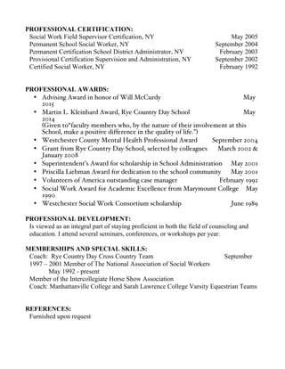 PROFESSIONAL CERTIFICATION:
Social Work Field Supervisor Certification, NY May 2005
Permanent School Social Worker, NY September 2004
Permanent Certification School District Administrator, NY February 2003
Provisional Certification Supervision and Administration, NY September 2002
Certified Social Worker, NY February 1992
PROFESSIONAL AWARDS:
• Advising Award in honor of Will McCurdy May
2015
• Martin L. Kleinbard Award, Rye Country Day School May
2014
(Given to“faculty members who, by the nature of their involvement at this
School, make a positive difference in the quality of life.”)
• Westchester County Mental Health Professional Award September 2004
• Grant from Rye Country Day School, selected by colleagues March 2002 &
January 2008
• Superintendent’s Award for scholarship in School Administration May 2001
• Priscilla Liebman Award for dedication to the school community May 2001
• Volunteers of America outstanding case manager February 1992
• Social Work Award for Academic Excellence from Marymount College May
1990
• Westchester Social Work Consortium scholarship June 1989
PROFESSIONAL DEVELOPMENT:
Is viewed as an integral part of staying proficient in both the field of counseling and
education. I attend several seminars, conferences, or workshops per year.
MEMBERSHIPS AND SPECIAL SKILLS:
Coach: Rye Country Day Cross Country Team September
1997 – 2001 Member of The National Association of Social Workers
May 1992 - present
Member of the Intercollegiate Horse Show Association
Coach: Manhattanville College and Sarah Lawrence College Varsity Equestrian Teams
REFERENCES:
Furnished upon request
 