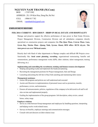NGUYEN NAM THANH (M.Com)
BOD : 17/07/1982
ADDRESS : 29, 139 Kim Hoa, Dong Da, Ha Noi
CELL : 0904 817 782
EMAIL : namthanh.hr@gmail.com
EMPLOYMENT HISTORY
FEB. 2014- CURRENT: BIM GROUP – HRBP ON REAL ESTATE AND HOSPITALITY
Manage and proactive support the effective performance of man power in Real Estate Division,
Project Management Division, Construction Division and all subsidiaries companies directly
specialized on construction projects and companies like Phu Quoc Plaza, Crowne Plaza- Laos,
Green Bay, Marine Plaza –Quang Ninh, Syrena- Hanoi, BIM office- HCM city,etc. The
man powers are over 700 head counts.
Directly deal with Head of other departments to Manage complex and difficult HR Projects cross-
functionally like: head count planning, recruiting, organizational restructuring, benefits and
remunerations, performance management works (KPI), labor relations, talent management, training
delivering, etc.)
Implementing and controlling the recruitment, training and human resource development
• Helping and guiding to plan and implement the headcount planning.
• Recruiting the management positions for Project management, Sale and Design.
• Launching and joining the Job fair in Hue,Vinh searching and maintaining labor source
Management assistance
• Ensure HR programs and policies are well understood and executed
• Assists unit Directors in implementation of personnel issues such as promotion, transfer,
performance, review, and termination.
• Ensures all announcements, policies, regulations of the company to be delivered to all staff in all
sites on time and implemented properly
• Guiding the implementation of the group programs: Job description, salary review, annual
bonus, salary range.
Employee relations
• Serves as a link between Group management and employees by handling questions, interpreting
and helping resolve work-related issues.
• Surveys on benefits, employee meetings and communication messages.
• Consult with unit directors on labor relation issue
 