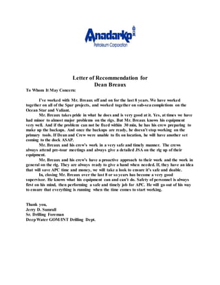 Letter of Recommendation for
Dean Breaux
To Whom It May Concern:
I’ve worked with Mr. Breaux off and on for the last 8 years. We have worked
together on all of the Spar projects, and worked together on sub-sea completions on the
Ocean Star and Valiant.
Mr. Breaux takes pride in what he does and is very good at it. Yes, at times we have
had minor to almost major problems on the rigs. But Mr. Breaux knows his equipment
very well. And if the problem can not be fixed within 30 min, he has his crew preparing to
make up the backups. And once the backups are ready, he doesn’t stop working on the
primary tools. If Dean and Crew were unable to fix on location, he will have another set
coming to the dock ASAP.
Mr. Breaux and his crew’s work in a very safe and timely manner. The crews
always attend pre-tour meetings and always give a detailed JSA on the rig up of their
equipment.
Mr. Breaux and his crew’s have a proactive approach to their work and the work in
general on the rig. They are always ready to give a hand when needed. If, they have an idea
that will save APC time and money, we will take a look to ensure it’s safe and doable.
In, closing Mr. Breaux over the last 8 or so years has become a very good
supervisor. He knows what his equipment can and can’t do. Safety of personnel is always
first on his mind, then performing a safe and timely job for APC. He will go out of his way
to ensure that everything is running when the time comes to start working.
Thank you,
Jerry D. Sumrall
Sr. Drilling Foreman
DeepWater GOM/INT Drilling Dept.
 