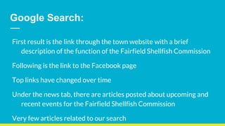 Google Search:
First result is the link through the town website with a brief
description of the function of the Fairfield Shellfish Commission
Following is the link to the Facebook page
Top links have changed over time
Under the news tab, there are articles posted about upcoming and
recent events for the Fairfield Shellfish Commission
Very few articles related to our search
 