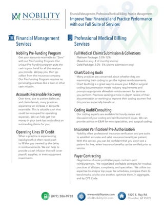 nobilityMEDICAL BILLING AND PRE-FUNDING
Financial Management
Services
Nobility Pre-Funding Program
Get your accounts receivable to “Zero”
with our Pre-Funding Program. Our
unique Pre-Funding program puts the
cash in your hand for all the services
you provide. We pay you, then go
collect from the insurance company.
Our Pre-Funding Program requires no
personal guarantees like a loan or other
cash infusion.
Accounts Receivable Recovery
Over time, due to patient balances,
and claim denials, many practices
experience an increase in accounts
receivable. This is valuable cash that
could be recouped for operating
expenses. We can help get that
money in your bank fast and collect on
outstanding claims for you.
Operating Lines Of Credit
When a practice is experiencing
rapid growth it often needs cash
to fill the gap created by the delay
in reimbursements. We can help to
provide a cash infusion that will cover
payroll, supplies, or even equipment
investments.
Financial Management. Professional Medical Billing. Practice Management.
Improve Your Financial and Practice Performance
with our Full Suite of Services
(877) 386-9728
$ $
www.nobilityrcm.com
info@nobilityrcm.com
1820 E. Ray Rd
Chandler, AZ 85225
$ $
Full Medical Claims Submission & Collections
Platinum Package: 5.0%-12%
(Based on avg. # of monthly claims)
Gold Package: 3.0%- 5% (claims submission only)
Chart/Coding Audit
Many practices are concerned about whether they are
maximizing their coding to get the highest reimbursements.
Chart Auditing is a great way to ensure your E&M or surgical
coding documentation meets industry requirements and
prompts appropriate allowable reimbursement for services
you perform. Practices seeking a more in-depth review of their
documentation or working to improve their coding acumen find
this process especially beneficial.
Coding Audit/Consulting
Our coding experts are available for hourly review and
discussion of your coding and reimbursement issues. We can
provide advice on E&M for most specialties, and surgical coding.
Insurance Verification/ Pre-Authorization
Nobility offers professional insurance verification and pre-auths
to establish accurate and valid insurance benefit per patient.
With this service, you can be confident that you won’t see a
patient for free, when insurance benefits can be verified prior to
service.
Payer Contracting
Negotiation of more profitable payer contracts and
reimbursement.  We negotiated profitable contracts for medical
practices of all sizes, complexity, and specialties. We utilize our
expertise to analyze top payer fee schedules, compare them to
benchmarks, and to one another, optimize them, in aggregate,
and by CPT Code.
Professional Medical Billing
Services
 