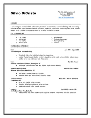 Silvio DiCristo
SUMMARY
A hard-working and creative candidate with excellent physical and educational skills, superior multi-tasking ability and a strong
passion for the field of work. Radiates confidence and patience to effectively communicate and ensure positive results. Powerful
desire to pursue a physical and educational related job that works with children and adults.
SKILLS/TECHNOLOGY
 CPR Certified
 ASL Certified
 Final Cut Pro
 Microsoft Word
 Microsoft Excel
 Production Management
 Training/Mentoring
 Creative
PROFESSIONAL EXPERIENCE
Intern June 2015 – August 2015
Archway Program, Atco, New Jersey
 Worked with children that had behavioral and learning problems.
 Assisted Physical Education teacher with day to day activities which include but are not limited to lesson plans,
activities for the week and keeping track of attendance. .
Intern Fall 2014-Present
Gallaudet Strength and Condition, Washington, DC
 Worked with Gallaudet athletics with lifting weights, proper form and stretching.
Assistant Personal Trainer February 2012 – Present
Gallaudet Weight Room, Washington, DC
 Sign people in with their name and ID Number
 Assist with weight lifting and proper form to prevent injuries.
Assistant Manager March 2011 – Present (Seasonal)
Canals Berlin, NJ
 Set up work schedule for the employees
 Restocked all the beers and cleaned up the warehouse
 Assist customers with finding products they need.
Lifeguard March 2009 – January 2011
Saraha Sam’s Water Park, Berlin, NJ
 Patrol swimming area on foot and from towers to provide assistance with swimmers and safety precautions.
P.O #763, 800 Florida Ave. NE
Washington, DC 20002
609-502-8309
Silvio.DiCristo@gallaudet.edu
 