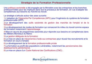 13
Une politique sectorielle a été engagée par le Ministère avec les entreprises et les branches
professionnelles pour les impliquer dans tout le processus de formation, en vue d’adapter les
compétences aux besoins du marché du travail.
La stratégie s’articule autour des axes suivants:
1.L’adoption de l’Approche Par Compétences (APC) pour l’ingénierie du système de formation
professionnelle (SFP)
2.Le développement des outils sectoriels de gestion des marchés de l’emploi et de la
formation
3.Le développement de modes de formation qui consacrent le milieu du travail comme espace
de formation notamment l’apprentissage
4.Mise en œuvre de programmes sectoriels pour répondre aux besoins en compétences dans
les Métiers Mondiaux du Maroc
5.La gestion déléguée de la formation
6.La mise en place de mécanismes d’aide aux entreprises pour réussir les recrutements et la
formation en cours d’emploi
6.Le développement de la formation professionnelle privée
7.La formation au profit des populations vulnérables, notamment les pensionnaires des
établissements pénitentiaires
8.La mise en place d’un Cadre National des Certifications (CNC) .
Stratégie de la Formation Professionnelle
 