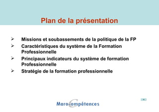 Plan de la présentation
 Missions et soubassements de la politique de la FP
 Caractéristiques du système de la Formation
Professionnelle
 Principaux indicateurs du système de formation
Professionnelle
 Stratégie de la formation professionnelle
 