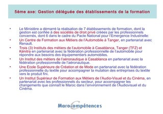 5ème axe: Gestion déléguée des établissements de la formation
• Le Ministère a démarré la réalisation de 7 établissements de formation, dont la
gestion est confiée à des sociétés de droit privé créées par les professionnels
concernés, dont 6 dans le cadre du Pacte National pour l’Emergence Industrielle:
• Un Centre de Formation aux Métiers de l’Automobile à Tanger, en partenariat avec
Renault.
• Trois (3) Instituts des métiers de l’automobile à Casablanca, Tanger (TFZ) et
Kénitra en partenariat avec la fédération professionnelle de l’automobile pour
répondre aux besoins des équipementiers automobiles.
• Un Institut des métiers de l’aéronautique à Casablanca en partenariat avec la
fédération professionnelle de l’aéronautique.
• Une Ecole Supérieure de Création et de Mode en partenariat avec la fédération
professionnelle du textile pour accompagner la mutation des entreprises du textile
vers le produit fini.
• Un Institut Supérieur de Formation aux Métiers de l’Audio-Visuel et du Cinéma, en
partenariat avec les professionnels du secteur, pour accompagner les
changements que connaît le Maroc dans l’environnement de l’Audiovisuel et du
Cinéma.
 