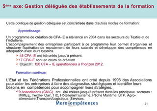 21
Gestion déléguée de la formation (CFA-IE)
Cette politique de gestion déléguée est concrétisée dans d’autres modes de formation:
Apprentissage:
Un programme de création de CFA-IE a été lancé en 2004 dans les secteurs du Textile et de
l’Hôtellerie.
L’accompagnement des entreprises participant à ce programme leur permet d’organiser et
structurer l’opération de recrutement de leurs salariés et développer des compétences en
adéquation avec leurs besoins.
 45 CFA-IE ont été créés jusqu’à présent.
17 CFA-IE sont en cours de création
 Objectif : 150 CFA – IE opérationnels à l’horizon 2012.
Formation continue:
L’Etat et les Fédérations Professionnelles ont créé depuis 1996 des Associations
pour aider les entreprises à faire des diagnostics stratégiques et identifier leurs
besoins en compétences pour accompagner leurs stratégies.
9 Associations (GIAC) ont été créées jusqu’à présent dans les principaux secteurs :
IMMEE, Textile- Cuir, TIC, Hôtellerie/Tourisme, Pêche Maritime, BTP, Agro-
alimentaire,Transport/Logistique, Services.
5ème
axe: Gestion déléguée des établissements de la formation
 