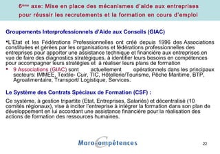 22
6ème
axe: Mise en place des mécanismes d’aide aux entreprises
pour réussir les recrutements et la formation en cours d’emploi
Groupements Interprofessionnels d’Aide aux Conseils (GIAC)
L’Etat et les Fédérations Professionnelles ont créé depuis 1996 des Associations
constituées et gérées par les organisations et fédérations professionnelles des
entreprises pour apporter une assistance technique et financière aux entreprises en
vue de faire des diagnostics stratégiques, à identifier leurs besoins en compétences
pour accompagner leurs stratégies et à réaliser leurs plans de formation
 9 Associations (GIAC) sont actuellement opérationnels dans les principaux
secteurs: IMMEE, Textile- Cuir, TIC, Hôtellerie/Tourisme, Pêche Maritime, BTP,
Agroalimentaire, Transport/ Logistique, Services.
Le Système des Contrats Spéciaux de Formation (CSF) :
Ce système, à gestion tripartite (Etat, Entreprises, Salariés) et décentralisé (10
comités régionaux), vise à inciter l’entreprise à intégrer la formation dans son plan de
développement en lui accordant une assistance financière pour la réalisation des
actions de formation des ressources humaines.
 
