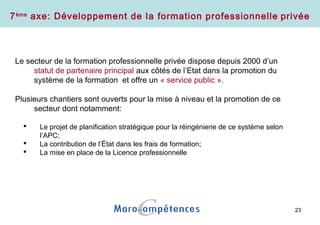 23
Le secteur de la formation professionnelle privée dispose depuis 2000 d’un
statut de partenaire principal aux côtés de l’Etat dans la promotion du
système de la formation et offre un « service public ».
Plusieurs chantiers sont ouverts pour la mise à niveau et la promotion de ce
secteur dont notamment:
 Le projet de planification stratégique pour la réingénierie de ce système selon
l’APC;
 La contribution de l’État dans les frais de formation;
 La mise en place de la Licence professionnelle
7ème
axe: Développement de la formation professionnelle privée
 