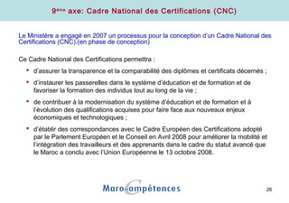 26
9ème
axe: Cadre National des Certifications (CNC)
Le Ministère a engagé en 2007 un processus pour la conception d’un Cadre National des
Certifications (CNC).(en phase de conception)
Ce Cadre National des Certifications permettra :
 d’assurer la transparence et la comparabilité des diplômes et certificats décernés ;
 d’instaurer les passerelles dans le système d’éducation et de formation et de
favoriser la formation des individus tout au long de la vie ;
 de contribuer à la modernisation du système d’éducation et de formation et à
l’évolution des qualifications acquises pour faire face aux nouveaux enjeux
économiques et technologiques ;
 d’établir des correspondances avec le Cadre Européen des Certifications adopté
par le Parlement Européen et le Conseil en Avril 2008 pour améliorer la mobilité et
l’intégration des travailleurs et des apprenants dans le cadre du statut avancé que
le Maroc a conclu avec l’Union Européenne le 13 octobre 2008.
 