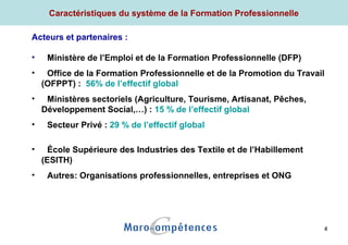 4
Caractéristiques du système de la Formation Professionnelle
Acteurs et partenaires :
• Ministère de l’Emploi et de la Formation Professionnelle (DFP)
• Office de la Formation Professionnelle et de la Promotion du Travail
(OFPPT) : 56% de l’effectif global
• Ministères sectoriels (Agriculture, Tourisme, Artisanat, Pêches,
Développement Social,…) : 15 % de l’effectif global
• Secteur Privé : 29 % de l’effectif global
• École Supérieure des Industries des Textile et de l’Habillement
(ESITH)
• Autres: Organisations professionnelles, entreprises et ONG
 