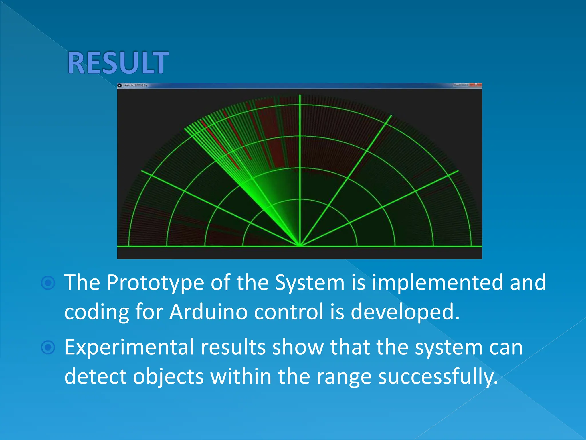 The Prototype of the System is implemented and
coding for Arduino control is developed.
 Experimental results show that the system can
detect objects within the range successfully.
 