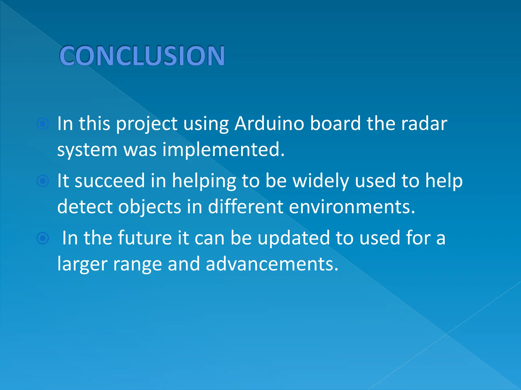  In this project using Arduino board the radar
system was implemented.
 It succeed in helping to be widely used to help
detect objects in different environments.
 In the future it can be updated to used for a
larger range and advancements.
 