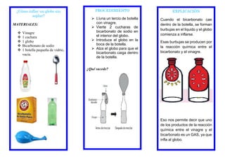 EXPLICACIÓN
Cuando el bicarbonato cae
dentro de la botella, se forman
burbujas en el liquido y el globo
comienza a inflarse.
Esas burbujas se producen por
la reacción química entre el
bicarbonato y el vinagre.
Eso nos permite decir que uno
de los productos de la reacción
química entre el vinagre y el
bicarbonato es un GAS, ya que
infla al globo.
PROCEDIMIENTO
 Llena un tercio de botella
con vinagre.
 Vierte 2 cucharas de
bicarbonato de sodio en
el interior del globo.
 Introduce el globo en la
boca de la botella.
 Alza el globo para que el
bicarbonato caiga dentro
de la botella.
¿Qué sucede?
¿Cómo inflar un globo sin
soplar?
MATERIALES:
 Vinagre
 1 cuchara
 1 globo
 Bicarbonato de sodio
 1 botella pequeña de vidrio,
vacía.
 