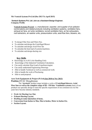 M/s Ventech Systems Pvt.Ltd (Dec 2013 To April 2015)
Ventech Systems Pvt. Ltd. Join as a Assistant Design Engineer.
Company Profile.
Ventech Systems Pvt,Ltd. is a manufacturer, exporter, and supplier of air pollution
control plants and related products including ventilation systems, ventilation fans,
exhaust air fans, air turbo ventilators, tunnel ventilation fans, air fan exhausters,
roof extractors, air washer units, pressurization units, axial flow fans, blowers, etc.
 To design Filter Size and Filters Nos.
 To calculate and design the Centrifugal Blower
 To calculate and design Axial Flow fan
 To calculate the heat load of systems/machines.
 To calculate and design ducting size
Key Skills
 Knowledge on A.H.U.(Air Handling Unit)
 Knowledge of the Industrial Ventilation Calculation.
 Can easily calculate Heat Load of machines/engine
 Can easily understand Engineering Drawings
 Able to handle Technical as well as commercial work.
 Able to handle the work of Purchasing
 Able to send proposal.
Aero Tech Equipments & Project (P) Ltd.(Jan 2010 to Nov 2013)
Position-HVAC Draughtsman
The ‘Aerotech’ product range includes a verity of Centrifugal blowers, Axial
Flow fans as well as the complete range of ID – FD fans. Ventilation systems many of our
products are specially design to meet the specific requirement of our costumers & over the
years have become industry standards.
 Fresh Air Ducting Lay Out.
 Exhaust Ducting Layout.
 Drafting & make Quotation of items.
 Conversion from Inches to Mm, Mm to Inches, Meter to Inches Etc.
 Section Layout.
 