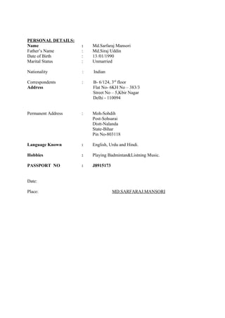 PERSONAL DETAILS:
Name : Md.Sarfaraj Mansori
Father’s Name : Md.Siraj Uddin
Date of Birth : 13/01/1990
Marital Status : Unmarried
Nationality : Indian
Correspondents : B- 6/124, 3rd
floor
Address Flat No- 6KH No – 383/3
Street No – 5,Kbir Nagar
Delhi - 110094
Permanent Address : Moh-Sohdih
Post-Sohsarai
Distt-Nalanda
State-Bihar
Pin No-803118
Language Known : English, Urdu and Hindi.
Hobbies : Playing Badmintan&Listning Music.
PASSPORT NO : J8915173
Date:
Place: MD.SARFARAJ.MANSORI
 