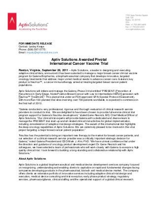  
FOR IMMEDIATE RELEASE
Contact: Lesley Keays
Phone: (508) 597-5775
Email: inquiry@aptivsolutions.com
Aptiv Solutions Awarded Pivotal
International Cancer Vaccine Trial
Reston, Virginia, September 28, 2011 – Aptiv Solutions, a leader in designing and executing
adaptive clinical trials, announced it has been selected to manage a major breast cancer clinical vaccine
program for Galena Biopharma, a biopharmaceutical company that develops innovative, targeted
oncology treatments that address major unmet medical needs to advance cancer care. Galena’s key
product is NeuVax™, a cancer immunotherapy aimed at treating targeted breast cancer patient
populations.
Aptiv Solutions will initiate and manage the Galena Phase 3 trial entitled “PRESENT (Prevention of
Recurrence in Early-Stage, Node-Positive Breast Cancer with Low to Intermediate HER2 Expression with
NeuVax™ Treatment)”. This pivotal trial under an FDA-approved SPA (Special Protocol Assessment),
with more than 100 planned trial sites involving over 700 patients worldwide, is expected to commence in
the first half of 2012.
"Galena conducted a very professional, rigorous and thorough evaluation of clinical research service
providers to conduct its trial. We are delighted to have been chosen to provide full-service clinical trial
program support for Galena’s NeuVax development,” stated Gene Resnick, MD, Chief Medical Officer of
Aptiv Solutions. “Our clinical trial experts will provide Galena with a dedicated and diverse team to
manage the PRESENT trial start-up and all related clinical trial activities for global implementation,
including consideration of adaptive trial design strategies. The award of this international trial highlights
the deep oncology capabilities of Aptiv Solutions. We are extremely pleased to be involved in this vital
project targeting a major breast cancer patient population.”
“NeuVax has the potential to bring an important new therapy to the market for breast cancer patients, and
our selection of a clinical research service provider was a critically important strategic decision for
Galena,” noted Galena President and CEO Mark J. Ahn, PhD. “We have utmost confidence that under
the direction and guidance of oncology product development expert Dr. Gene Resnick and his
colleagues, we have selected a team of professionals who will work closely with Galena to execute a high
quality clinical trial. I look forward to building a long-standing and collaborative relationship with Aptiv
Solutions.”
About Aptiv Solutions
Aptiv Solutions is a global biopharmaceutical and medical device development services company focused
on recognizing, understanding and enabling clients to capitalize on rapid and fundamental changes facing
companies developing products in the pharmaceutical, biotech and medical device market. The company
offers clients an extensive portfolio of innovative services including adaptive clinical trial design and
execution, medical device consulting and trial execution, early phase product strategy, regulatory
services, pharmacovigilance, clinical staffing and the operational support of a global clinical research
 