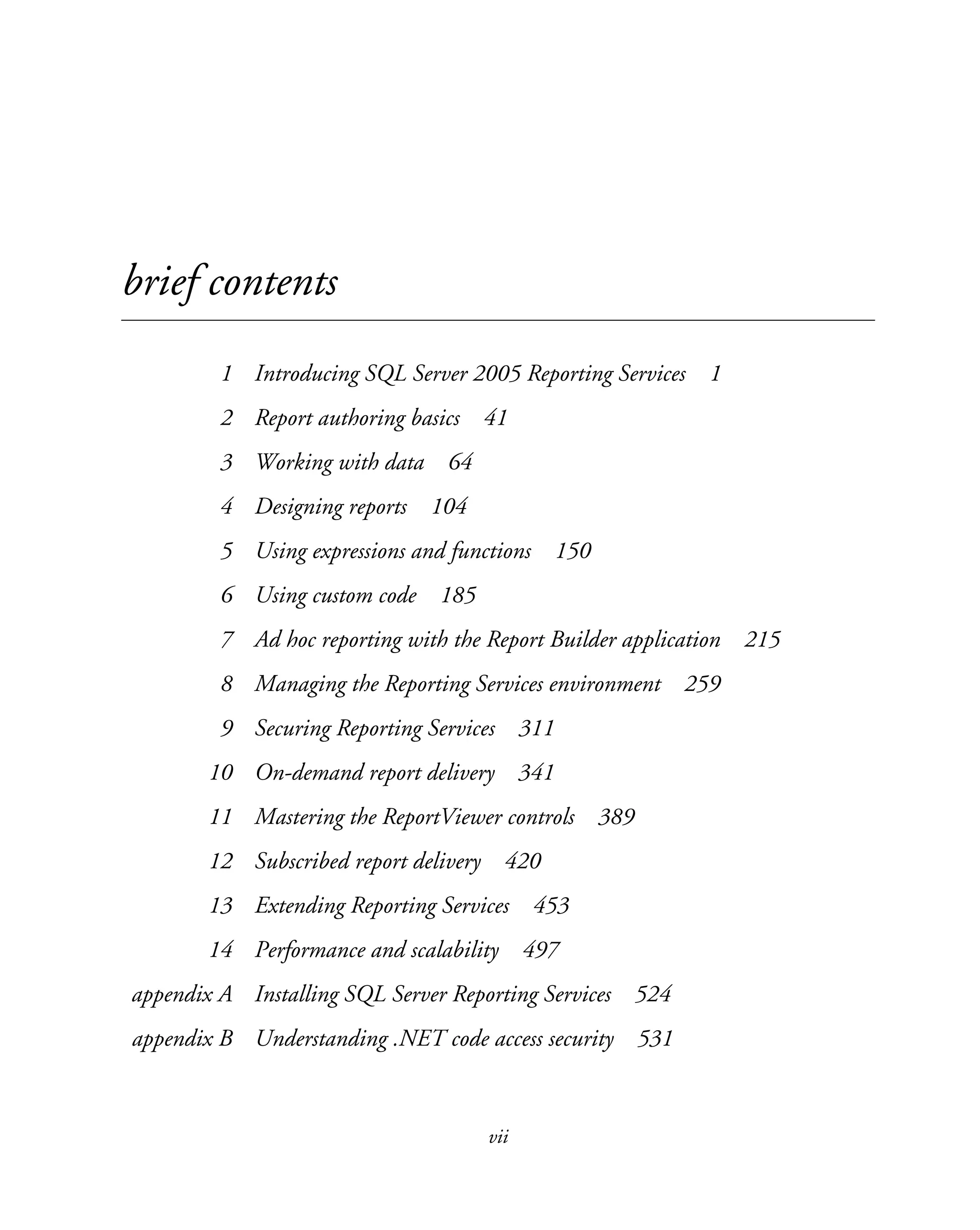 vii
brief contents
1 Introducing SQL Server 2005 Reporting Services 1
2 Report authoring basics 41
3 Working with data 64
4 Designing reports 104
5 Using expressions and functions 150
6 Using custom code 185
7 Ad hoc reporting with the Report Builder application 215
8 Managing the Reporting Services environment 259
9 Securing Reporting Services 311
10 On-demand report delivery 341
11 Mastering the ReportViewer controls 389
12 Subscribed report delivery 420
13 Extending Reporting Services 453
14 Performance and scalability 497
appendix A Installing SQL Server Reporting Services 524
appendix B Understanding .NET code access security 531
 