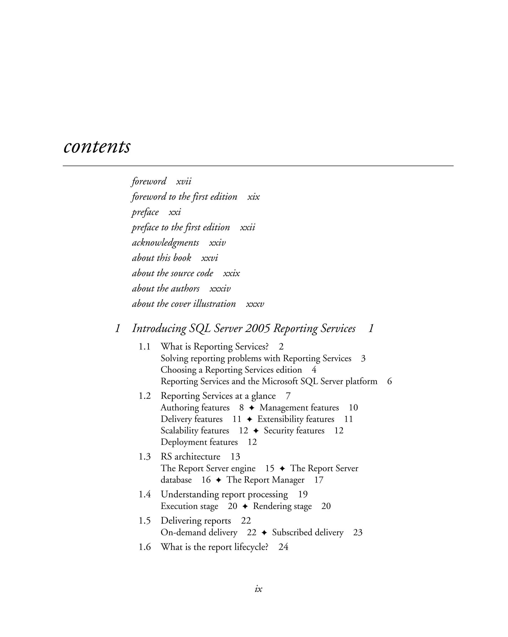 ix
contents
foreword xvii
foreword to the first edition xix
preface xxi
preface to the first edition xxii
acknowledgments xxiv
about this book xxvi
about the source code xxix
about the authors xxxiv
about the cover illustration xxxv
1 Introducing SQL Server 2005 Reporting Services 1
1.1 What is Reporting Services? 2
Solving reporting problems with Reporting Services 3
Choosing a Reporting Services edition 4
Reporting Services and the Microsoft SQL Server platform 6
1.2 Reporting Services at a glance 7
Authoring features 8 ✦ Management features 10
Delivery features 11 ✦ Extensibility features 11
Scalability features 12 ✦ Security features 12
Deployment features 12
1.3 RS architecture 13
The Report Server engine 15 ✦ The Report Server
database 16 ✦ The Report Manager 17
1.4 Understanding report processing 19
Execution stage 20 ✦ Rendering stage 20
1.5 Delivering reports 22
On-demand delivery 22 ✦ Subscribed delivery 23
1.6 What is the report lifecycle? 24
 