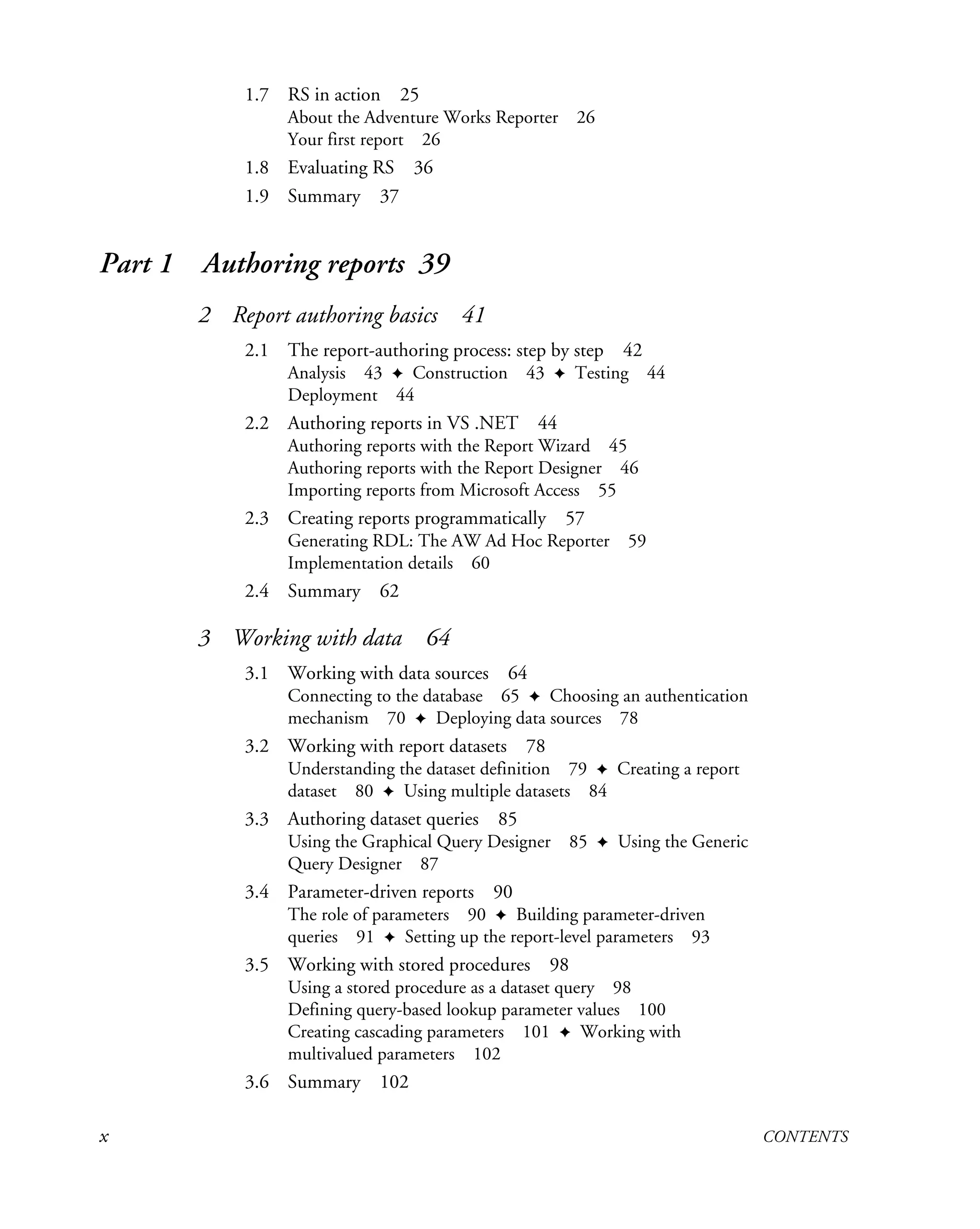 x CONTENTS
1.7 RS in action 25
About the Adventure Works Reporter 26
Your first report 26
1.8 Evaluating RS 36
1.9 Summary 37
Part 1 Authoring reports 39
2 Report authoring basics 41
2.1 The report-authoring process: step by step 42
Analysis 43 ✦ Construction 43 ✦ Testing 44
Deployment 44
2.2 Authoring reports in VS .NET 44
Authoring reports with the Report Wizard 45
Authoring reports with the Report Designer 46
Importing reports from Microsoft Access 55
2.3 Creating reports programmatically 57
Generating RDL: The AW Ad Hoc Reporter 59
Implementation details 60
2.4 Summary 62
3 Working with data 64
3.1 Working with data sources 64
Connecting to the database 65 ✦ Choosing an authentication
mechanism 70 ✦ Deploying data sources 78
3.2 Working with report datasets 78
Understanding the dataset definition 79 ✦ Creating a report
dataset 80 ✦ Using multiple datasets 84
3.3 Authoring dataset queries 85
Using the Graphical Query Designer 85 ✦ Using the Generic
Query Designer 87
3.4 Parameter-driven reports 90
The role of parameters 90 ✦ Building parameter-driven
queries 91 ✦ Setting up the report-level parameters 93
3.5 Working with stored procedures 98
Using a stored procedure as a dataset query 98
Defining query-based lookup parameter values 100
Creating cascading parameters 101 ✦ Working with
multivalued parameters 102
3.6 Summary 102
 