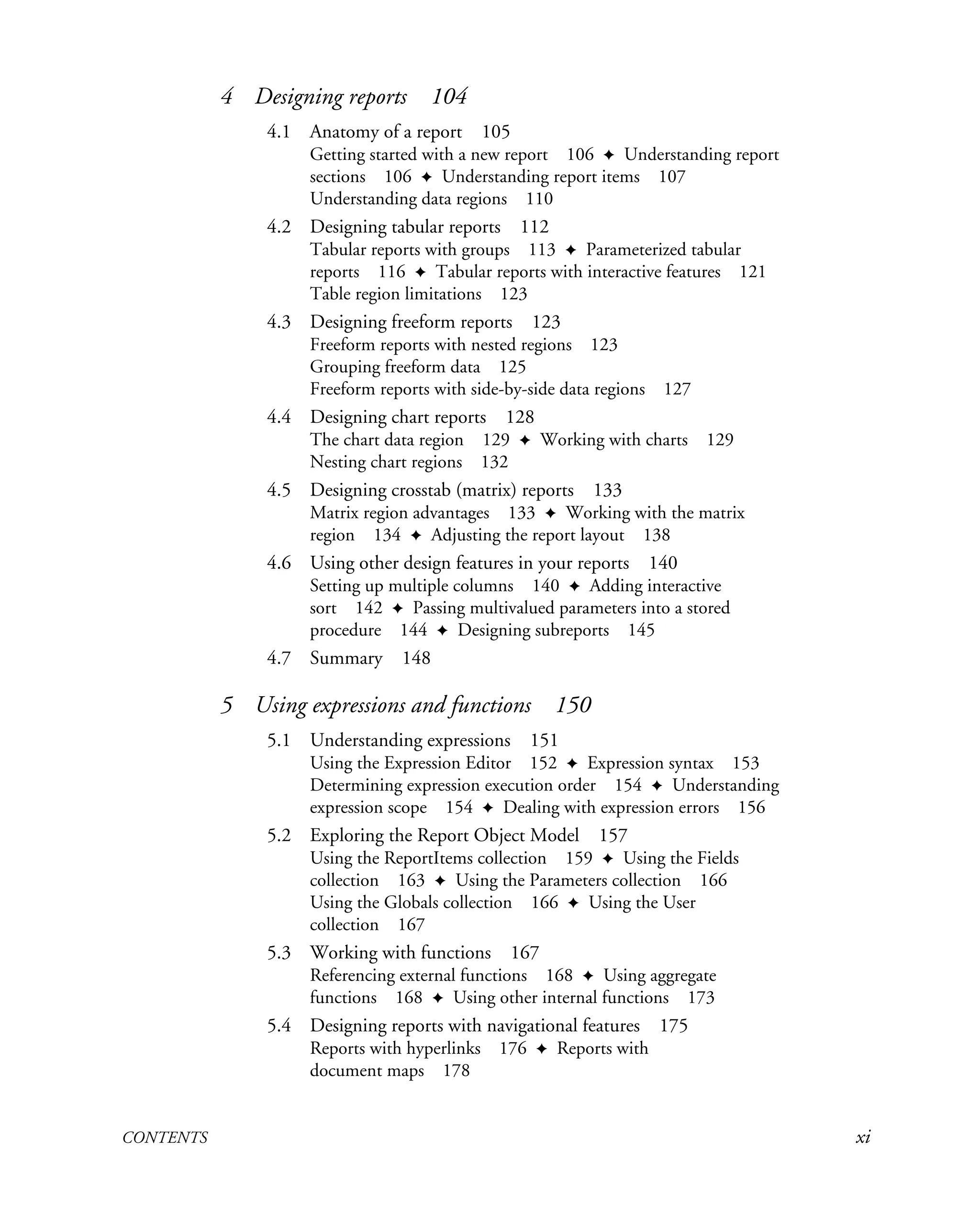 CONTENTS xi
4 Designing reports 104
4.1 Anatomy of a report 105
Getting started with a new report 106 ✦ Understanding report
sections 106 ✦ Understanding report items 107
Understanding data regions 110
4.2 Designing tabular reports 112
Tabular reports with groups 113 ✦ Parameterized tabular
reports 116 ✦ Tabular reports with interactive features 121
Table region limitations 123
4.3 Designing freeform reports 123
Freeform reports with nested regions 123
Grouping freeform data 125
Freeform reports with side-by-side data regions 127
4.4 Designing chart reports 128
The chart data region 129 ✦ Working with charts 129
Nesting chart regions 132
4.5 Designing crosstab (matrix) reports 133
Matrix region advantages 133 ✦ Working with the matrix
region 134 ✦ Adjusting the report layout 138
4.6 Using other design features in your reports 140
Setting up multiple columns 140 ✦ Adding interactive
sort 142 ✦ Passing multivalued parameters into a stored
procedure 144 ✦ Designing subreports 145
4.7 Summary 148
5 Using expressions and functions 150
5.1 Understanding expressions 151
Using the Expression Editor 152 ✦ Expression syntax 153
Determining expression execution order 154 ✦ Understanding
expression scope 154 ✦ Dealing with expression errors 156
5.2 Exploring the Report Object Model 157
Using the ReportItems collection 159 ✦ Using the Fields
collection 163 ✦ Using the Parameters collection 166
Using the Globals collection 166 ✦ Using the User
collection 167
5.3 Working with functions 167
Referencing external functions 168 ✦ Using aggregate
functions 168 ✦ Using other internal functions 173
5.4 Designing reports with navigational features 175
Reports with hyperlinks 176 ✦ Reports with
document maps 178
 