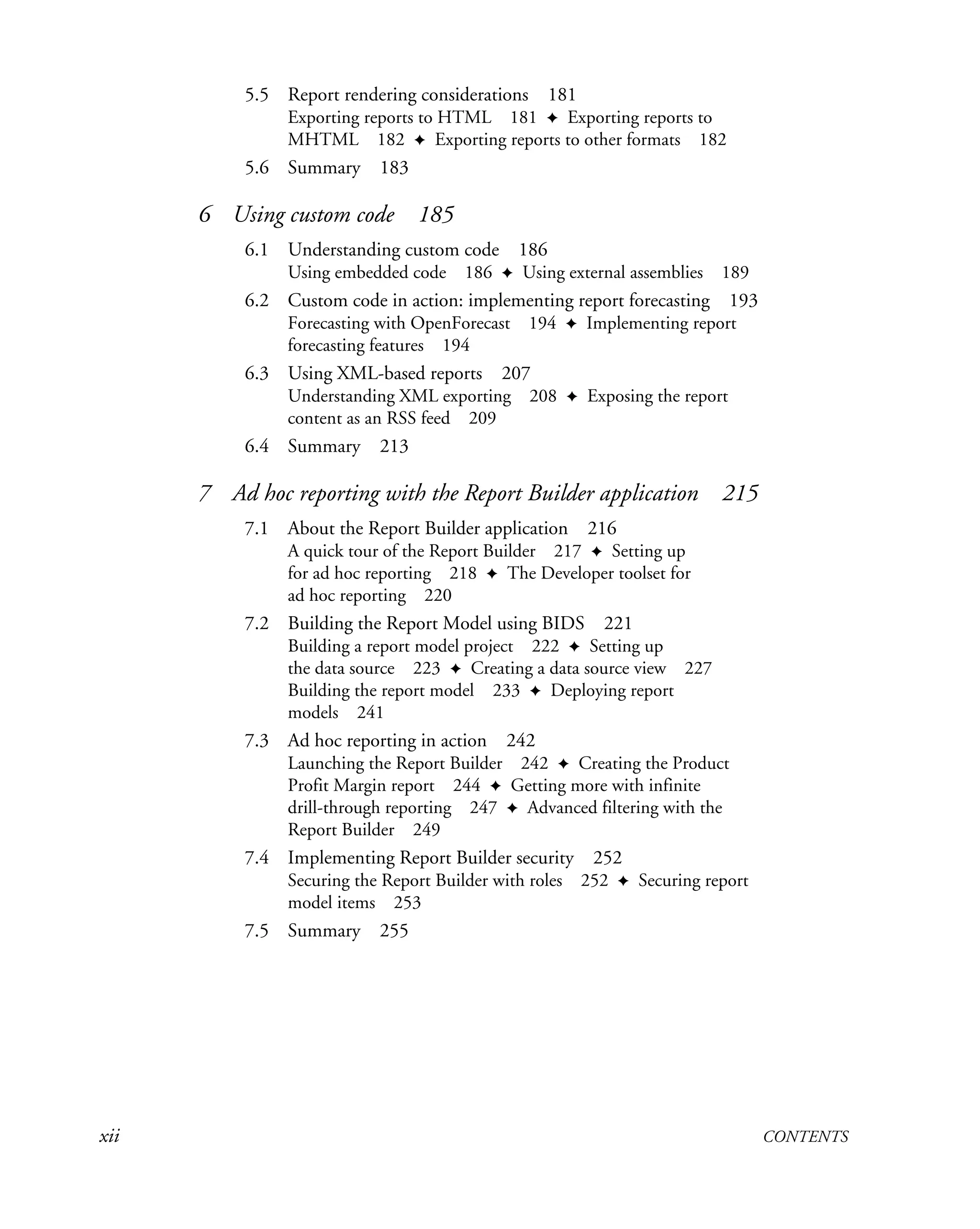 xii CONTENTS
5.5 Report rendering considerations 181
Exporting reports to HTML 181 ✦ Exporting reports to
MHTML 182 ✦ Exporting reports to other formats 182
5.6 Summary 183
6 Using custom code 185
6.1 Understanding custom code 186
Using embedded code 186 ✦ Using external assemblies 189
6.2 Custom code in action: implementing report forecasting 193
Forecasting with OpenForecast 194 ✦ Implementing report
forecasting features 194
6.3 Using XML-based reports 207
Understanding XML exporting 208 ✦ Exposing the report
content as an RSS feed 209
6.4 Summary 213
7 Ad hoc reporting with the Report Builder application 215
7.1 About the Report Builder application 216
A quick tour of the Report Builder 217 ✦ Setting up
for ad hoc reporting 218 ✦ The Developer toolset for
ad hoc reporting 220
7.2 Building the Report Model using BIDS 221
Building a report model project 222 ✦ Setting up
the data source 223 ✦ Creating a data source view 227
Building the report model 233 ✦ Deploying report
models 241
7.3 Ad hoc reporting in action 242
Launching the Report Builder 242 ✦ Creating the Product
Profit Margin report 244 ✦ Getting more with infinite
drill-through reporting 247 ✦ Advanced filtering with the
Report Builder 249
7.4 Implementing Report Builder security 252
Securing the Report Builder with roles 252 ✦ Securing report
model items 253
7.5 Summary 255
 