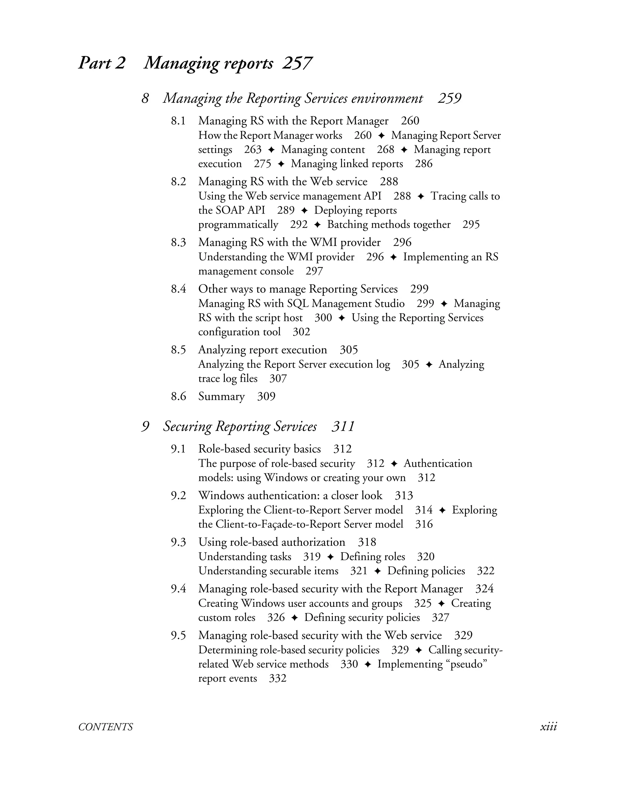 CONTENTS xiii
Part 2 Managing reports 257
8 Managing the Reporting Services environment 259
8.1 Managing RS with the Report Manager 260
How the Report Manager works 260 ✦ Managing Report Server
settings 263 ✦ Managing content 268 ✦ Managing report
execution 275 ✦ Managing linked reports 286
8.2 Managing RS with the Web service 288
Using the Web service management API 288 ✦ Tracing calls to
the SOAP API 289 ✦ Deploying reports
programmatically 292 ✦ Batching methods together 295
8.3 Managing RS with the WMI provider 296
Understanding the WMI provider 296 ✦ Implementing an RS
management console 297
8.4 Other ways to manage Reporting Services 299
Managing RS with SQL Management Studio 299 ✦ Managing
RS with the script host 300 ✦ Using the Reporting Services
configuration tool 302
8.5 Analyzing report execution 305
Analyzing the Report Server execution log 305 ✦ Analyzing
trace log files 307
8.6 Summary 309
9 Securing Reporting Services 311
9.1 Role-based security basics 312
The purpose of role-based security 312 ✦ Authentication
models: using Windows or creating your own 312
9.2 Windows authentication: a closer look 313
Exploring the Client-to-Report Server model 314 ✦ Exploring
the Client-to-Façade-to-Report Server model 316
9.3 Using role-based authorization 318
Understanding tasks 319 ✦ Defining roles 320
Understanding securable items 321 ✦ Defining policies 322
9.4 Managing role-based security with the Report Manager 324
Creating Windows user accounts and groups 325 ✦ Creating
custom roles 326 ✦ Defining security policies 327
9.5 Managing role-based security with the Web service 329
Determining role-based security policies 329 ✦ Calling security-
related Web service methods 330 ✦ Implementing “pseudo”
report events 332
 