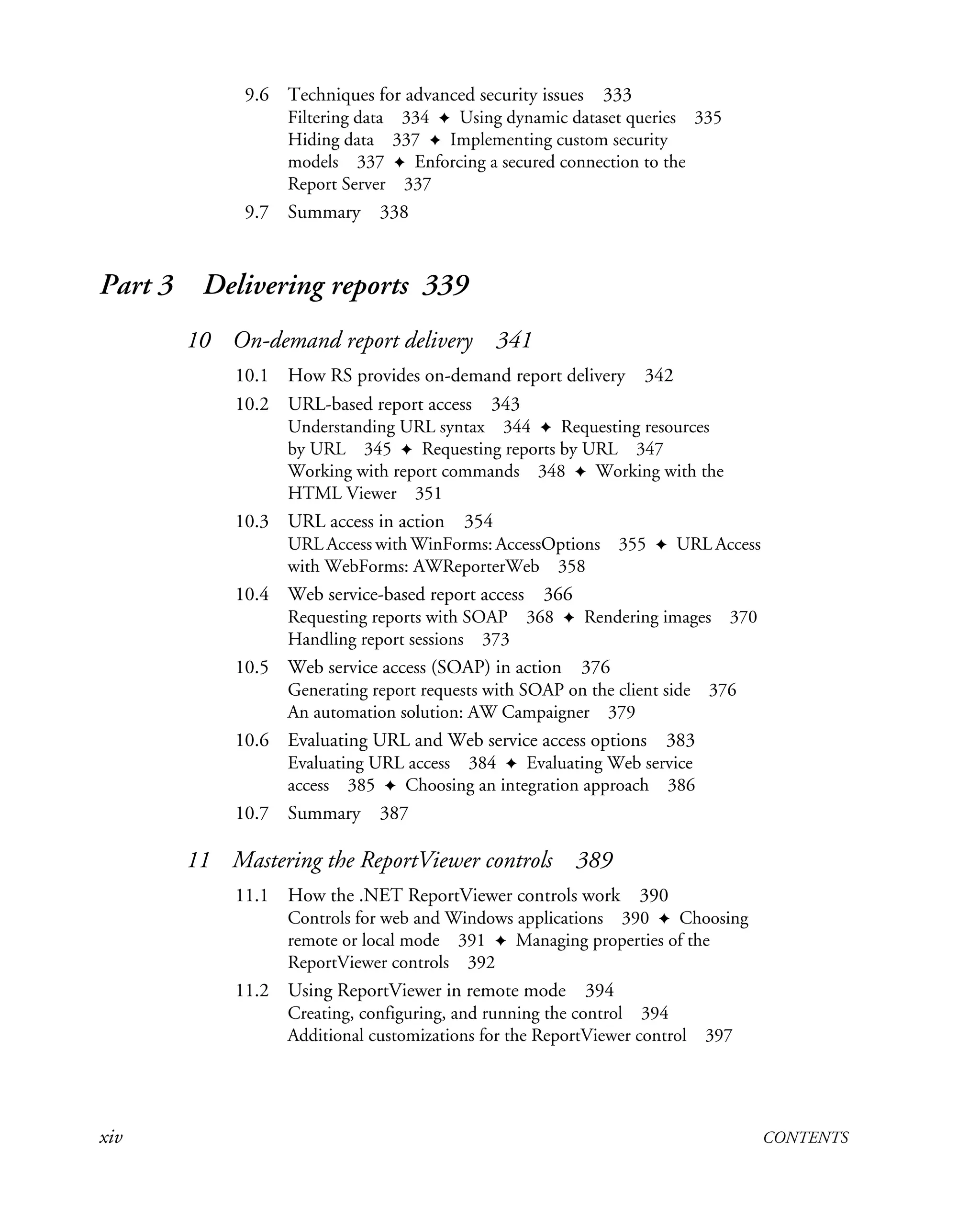xiv CONTENTS
9.6 Techniques for advanced security issues 333
Filtering data 334 ✦ Using dynamic dataset queries 335
Hiding data 337 ✦ Implementing custom security
models 337 ✦ Enforcing a secured connection to the
Report Server 337
9.7 Summary 338
Part 3 Delivering reports 339
10 On-demand report delivery 341
10.1 How RS provides on-demand report delivery 342
10.2 URL-based report access 343
Understanding URL syntax 344 ✦ Requesting resources
by URL 345 ✦ Requesting reports by URL 347
Working with report commands 348 ✦ Working with the
HTML Viewer 351
10.3 URL access in action 354
URL Access with WinForms: AccessOptions 355 ✦ URL Access
with WebForms: AWReporterWeb 358
10.4 Web service-based report access 366
Requesting reports with SOAP 368 ✦ Rendering images 370
Handling report sessions 373
10.5 Web service access (SOAP) in action 376
Generating report requests with SOAP on the client side 376
An automation solution: AW Campaigner 379
10.6 Evaluating URL and Web service access options 383
Evaluating URL access 384 ✦ Evaluating Web service
access 385 ✦ Choosing an integration approach 386
10.7 Summary 387
11 Mastering the ReportViewer controls 389
11.1 How the .NET ReportViewer controls work 390
Controls for web and Windows applications 390 ✦ Choosing
remote or local mode 391 ✦ Managing properties of the
ReportViewer controls 392
11.2 Using ReportViewer in remote mode 394
Creating, configuring, and running the control 394
Additional customizations for the ReportViewer control 397
 