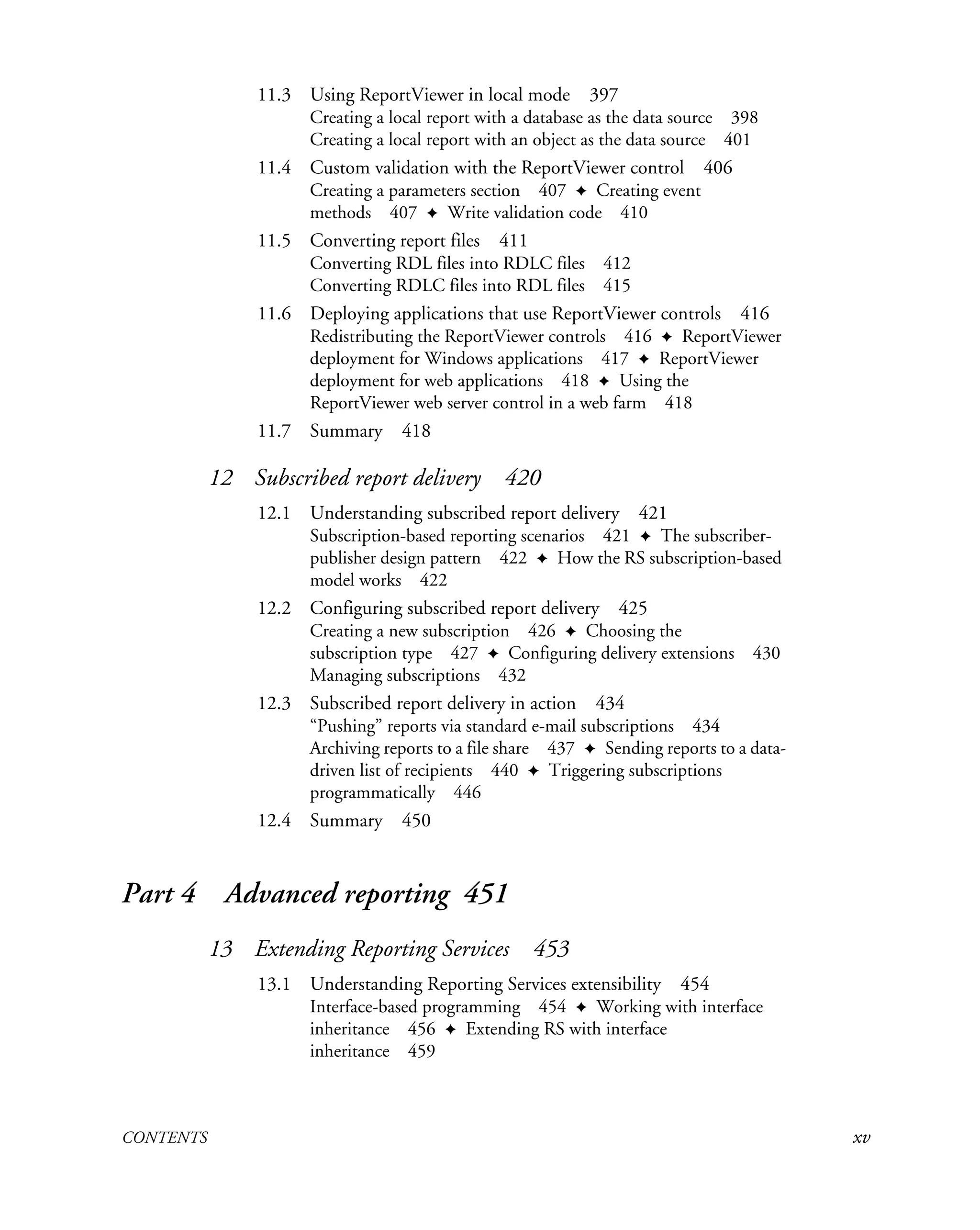 CONTENTS xv
11.3 Using ReportViewer in local mode 397
Creating a local report with a database as the data source 398
Creating a local report with an object as the data source 401
11.4 Custom validation with the ReportViewer control 406
Creating a parameters section 407 ✦ Creating event
methods 407 ✦ Write validation code 410
11.5 Converting report files 411
Converting RDL files into RDLC files 412
Converting RDLC files into RDL files 415
11.6 Deploying applications that use ReportViewer controls 416
Redistributing the ReportViewer controls 416 ✦ ReportViewer
deployment for Windows applications 417 ✦ ReportViewer
deployment for web applications 418 ✦ Using the
ReportViewer web server control in a web farm 418
11.7 Summary 418
12 Subscribed report delivery 420
12.1 Understanding subscribed report delivery 421
Subscription-based reporting scenarios 421 ✦ The subscriber-
publisher design pattern 422 ✦ How the RS subscription-based
model works 422
12.2 Configuring subscribed report delivery 425
Creating a new subscription 426 ✦ Choosing the
subscription type 427 ✦ Configuring delivery extensions 430
Managing subscriptions 432
12.3 Subscribed report delivery in action 434
“Pushing” reports via standard e-mail subscriptions 434
Archiving reports to a file share 437 ✦ Sending reports to a data-
driven list of recipients 440 ✦ Triggering subscriptions
programmatically 446
12.4 Summary 450
Part 4 Advanced reporting 451
13 Extending Reporting Services 453
13.1 Understanding Reporting Services extensibility 454
Interface-based programming 454 ✦ Working with interface
inheritance 456 ✦ Extending RS with interface
inheritance 459
 