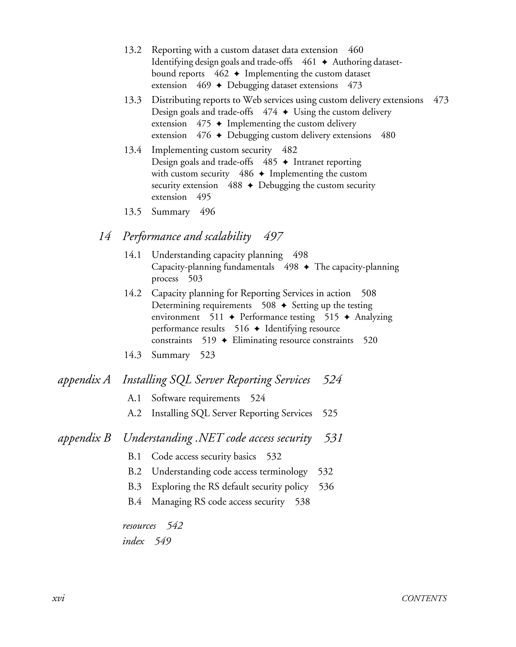 xvi CONTENTS
13.2 Reporting with a custom dataset data extension 460
Identifying design goals and trade-offs 461 ✦ Authoring dataset-
bound reports 462 ✦ Implementing the custom dataset
extension 469 ✦ Debugging dataset extensions 473
13.3 Distributing reports to Web services using custom delivery extensions 473
Design goals and trade-offs 474 ✦ Using the custom delivery
extension 475 ✦ Implementing the custom delivery
extension 476 ✦ Debugging custom delivery extensions 480
13.4 Implementing custom security 482
Design goals and trade-offs 485 ✦ Intranet reporting
with custom security 486 ✦ Implementing the custom
security extension 488 ✦ Debugging the custom security
extension 495
13.5 Summary 496
14 Performance and scalability 497
14.1 Understanding capacity planning 498
Capacity-planning fundamentals 498 ✦ The capacity-planning
process 503
14.2 Capacity planning for Reporting Services in action 508
Determining requirements 508 ✦ Setting up the testing
environment 511 ✦ Performance testing 515 ✦ Analyzing
performance results 516 ✦ Identifying resource
constraints 519 ✦ Eliminating resource constraints 520
14.3 Summary 523
appendix A Installing SQL Server Reporting Services 524
A.1 Software requirements 524
A.2 Installing SQL Server Reporting Services 525
appendix B Understanding .NET code access security 531
B.1 Code access security basics 532
B.2 Understanding code access terminology 532
B.3 Exploring the RS default security policy 536
B.4 Managing RS code access security 538
resources 542
index 549
 