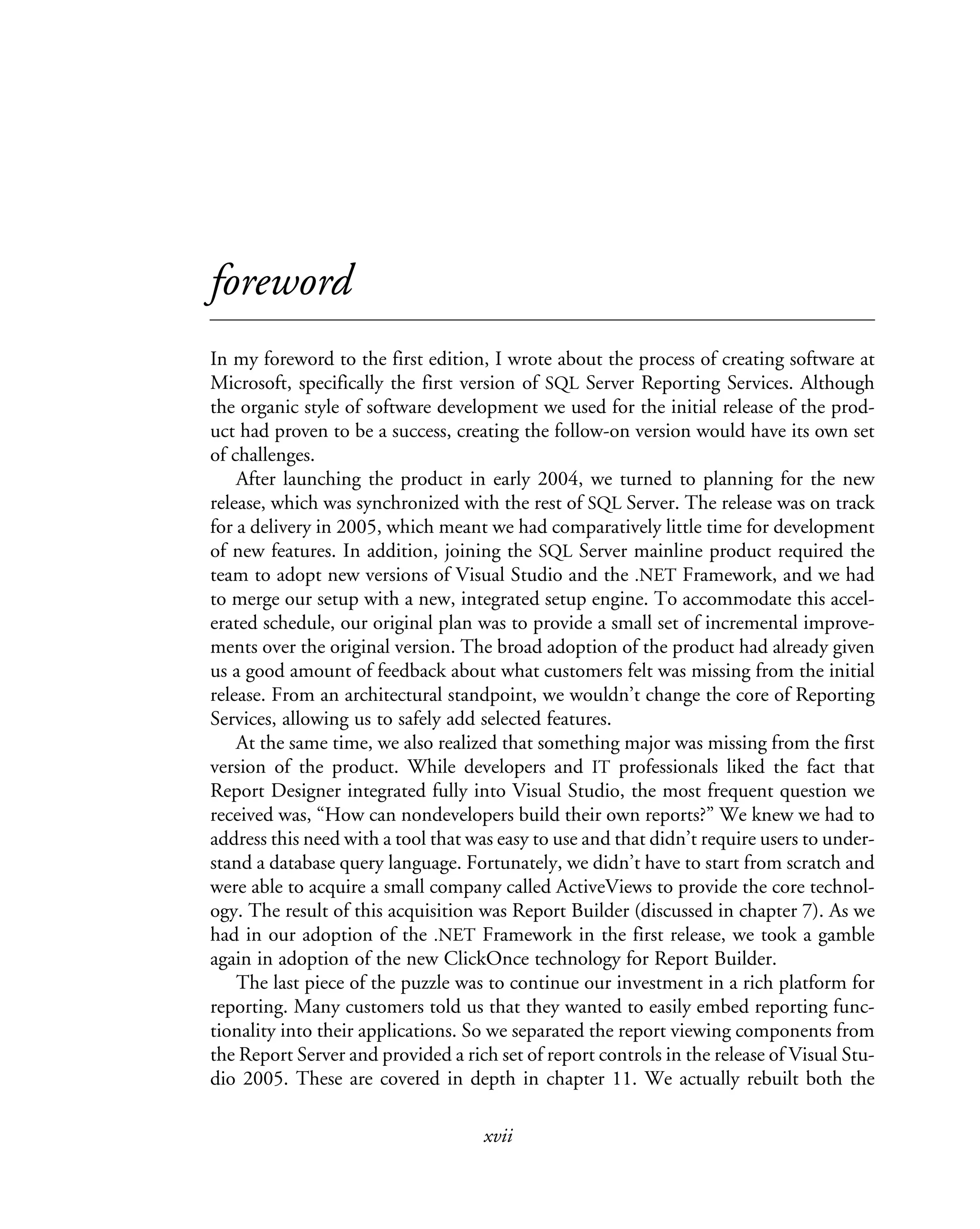xvii
foreword
In my foreword to the first edition, I wrote about the process of creating software at
Microsoft, specifically the first version of SQL Server Reporting Services. Although
the organic style of software development we used for the initial release of the prod-
uct had proven to be a success, creating the follow-on version would have its own set
of challenges.
After launching the product in early 2004, we turned to planning for the new
release, which was synchronized with the rest of SQL Server. The release was on track
for a delivery in 2005, which meant we had comparatively little time for development
of new features. In addition, joining the SQL Server mainline product required the
team to adopt new versions of Visual Studio and the .NET Framework, and we had
to merge our setup with a new, integrated setup engine. To accommodate this accel-
erated schedule, our original plan was to provide a small set of incremental improve-
ments over the original version. The broad adoption of the product had already given
us a good amount of feedback about what customers felt was missing from the initial
release. From an architectural standpoint, we wouldn’t change the core of Reporting
Services, allowing us to safely add selected features.
At the same time, we also realized that something major was missing from the first
version of the product. While developers and IT professionals liked the fact that
Report Designer integrated fully into Visual Studio, the most frequent question we
received was, “How can nondevelopers build their own reports?” We knew we had to
address this need with a tool that was easy to use and that didn’t require users to under-
stand a database query language. Fortunately, we didn’t have to start from scratch and
were able to acquire a small company called ActiveViews to provide the core technol-
ogy. The result of this acquisition was Report Builder (discussed in chapter 7). As we
had in our adoption of the .NET Framework in the first release, we took a gamble
again in adoption of the new ClickOnce technology for Report Builder.
The last piece of the puzzle was to continue our investment in a rich platform for
reporting. Many customers told us that they wanted to easily embed reporting func-
tionality into their applications. So we separated the report viewing components from
the Report Server and provided a rich set of report controls in the release of Visual Stu-
dio 2005. These are covered in depth in chapter 11. We actually rebuilt both the
 